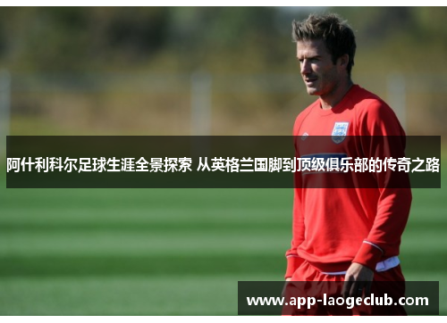 阿什利科尔足球生涯全景探索 从英格兰国脚到顶级俱乐部的传奇之路
