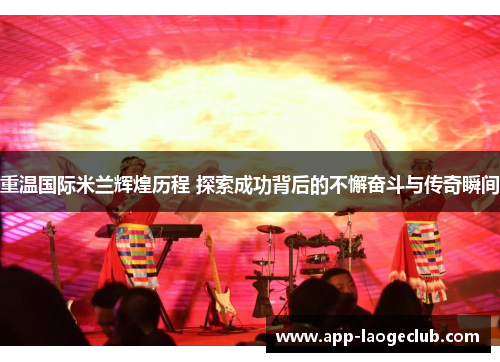 重温国际米兰辉煌历程 探索成功背后的不懈奋斗与传奇瞬间